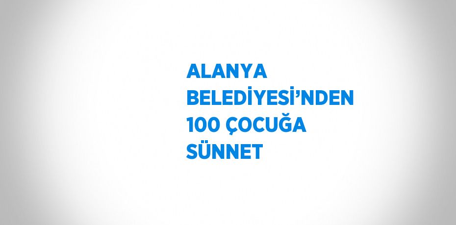 ALANYA BELEDİYESİ’NDEN 100 ÇOCUĞA SÜNNET