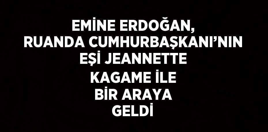 EMİNE ERDOĞAN, RUANDA CUMHURBAŞKANI’NIN EŞİ JEANNETTE KAGAME İLE BİR ARAYA GELDİ