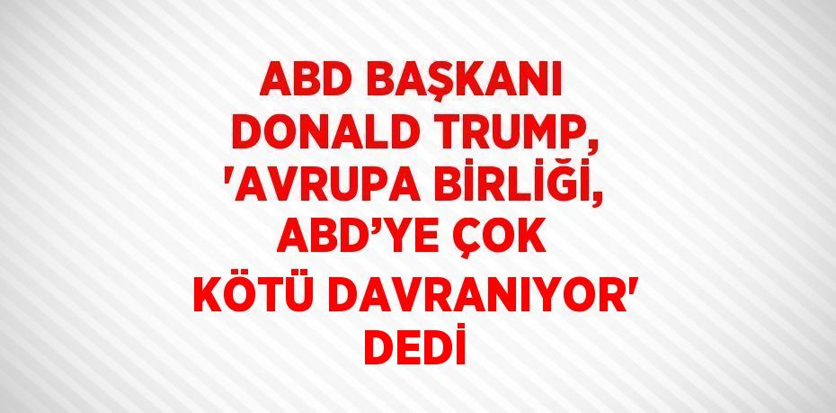 ABD BAŞKANI DONALD TRUMP, 'AVRUPA BİRLİĞİ, ABD’YE ÇOK KÖTÜ DAVRANIYOR' DEDİ