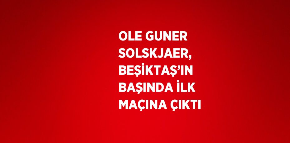 OLE GUNER SOLSKJAER, BEŞİKTAŞ’IN BAŞINDA İLK MAÇINA ÇIKTI