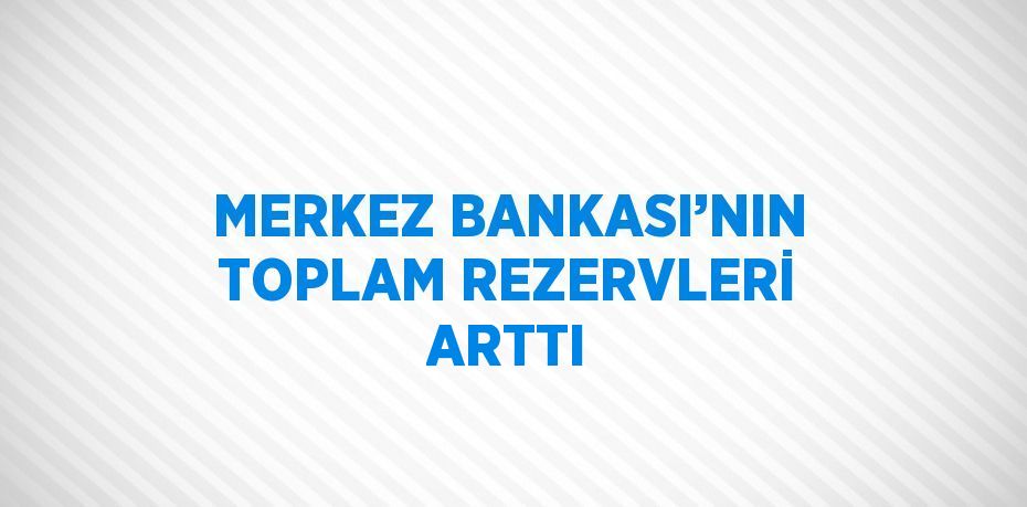 MERKEZ BANKASI’NIN TOPLAM REZERVLERİ ARTTI