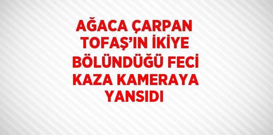 AĞACA ÇARPAN TOFAŞ’IN İKİYE BÖLÜNDÜĞÜ FECİ KAZA KAMERAYA YANSIDI