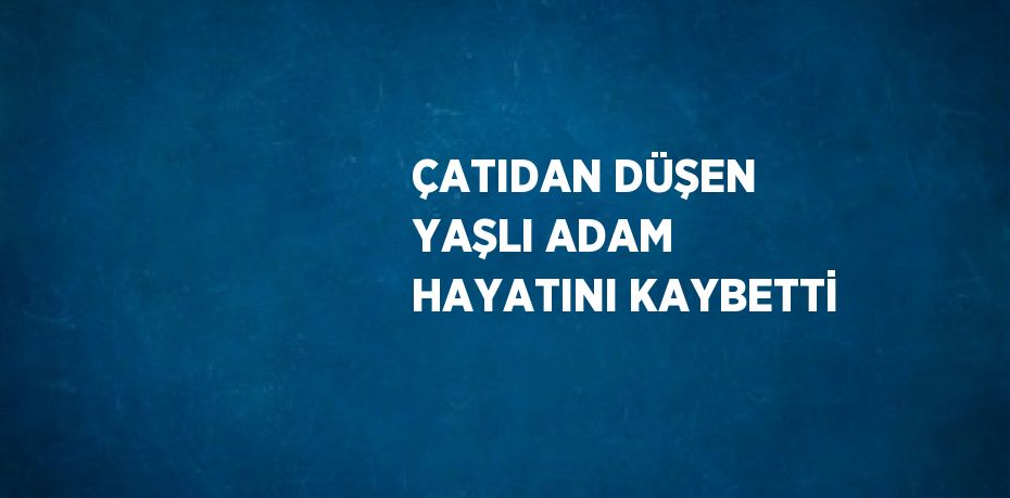 ÇATIDAN DÜŞEN YAŞLI ADAM HAYATINI KAYBETTİ