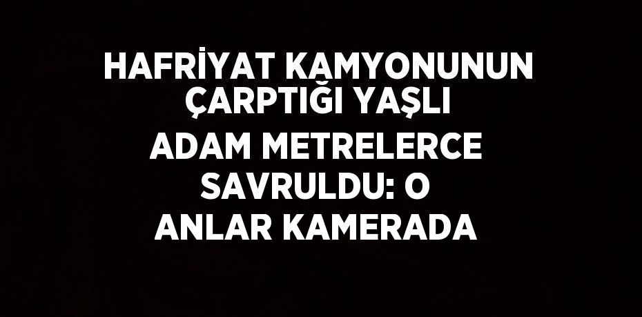 HAFRİYAT KAMYONUNUN ÇARPTIĞI YAŞLI ADAM METRELERCE SAVRULDU: O ANLAR KAMERADA