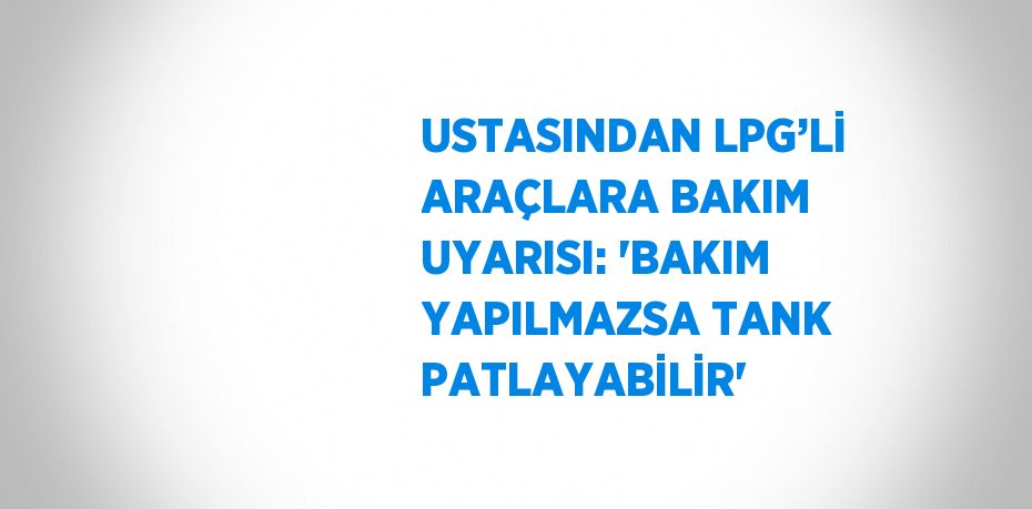 USTASINDAN LPG’Lİ ARAÇLARA BAKIM UYARISI: 'BAKIM YAPILMAZSA TANK PATLAYABİLİR'