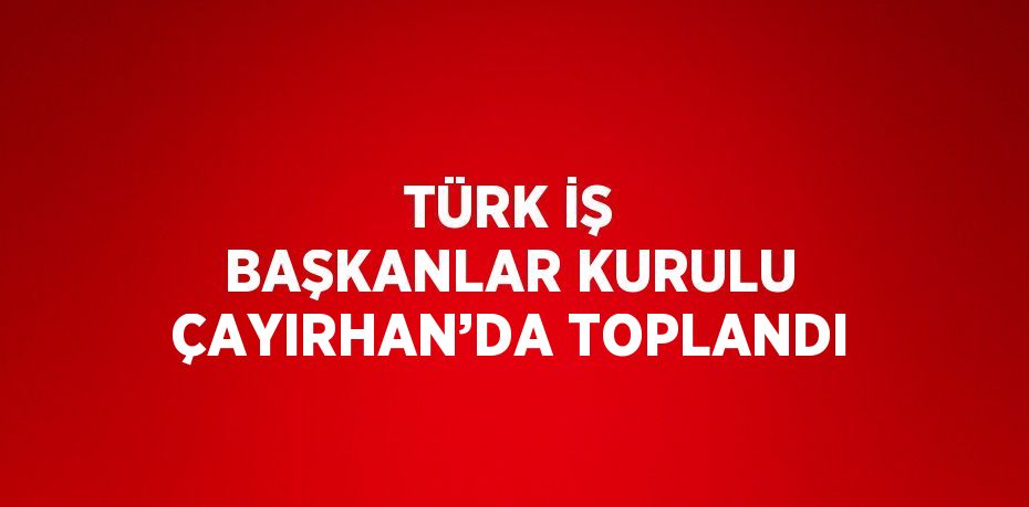 TÜRK İŞ BAŞKANLAR KURULU ÇAYIRHAN’DA TOPLANDI
