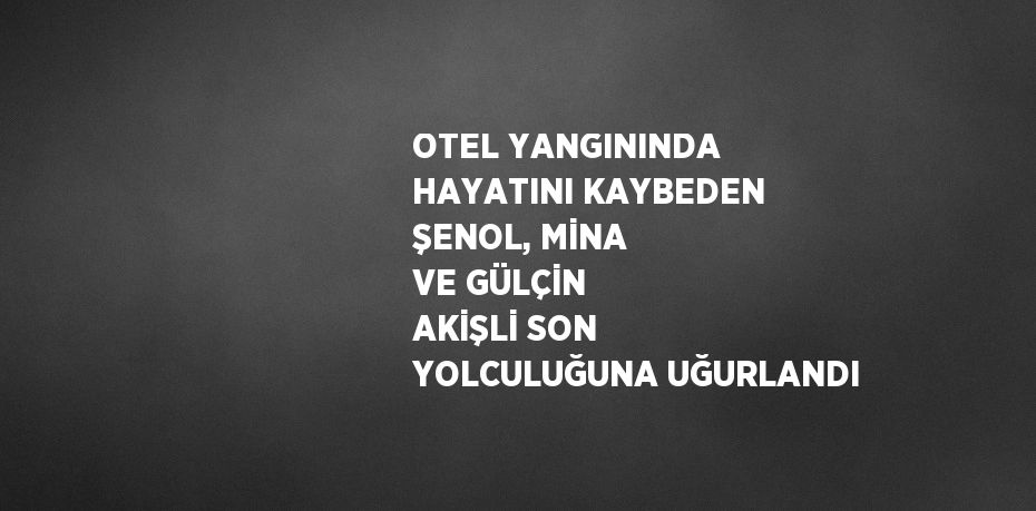 OTEL YANGININDA HAYATINI KAYBEDEN ŞENOL, MİNA VE GÜLÇİN AKİŞLİ SON YOLCULUĞUNA UĞURLANDI