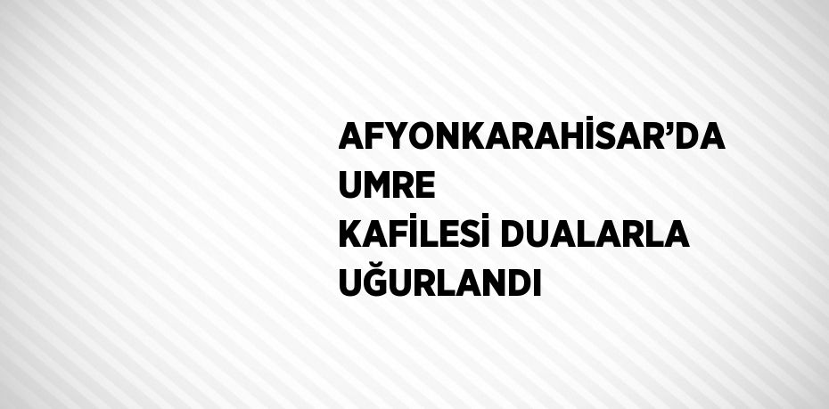 AFYONKARAHİSAR’DA UMRE KAFİLESİ DUALARLA UĞURLANDI