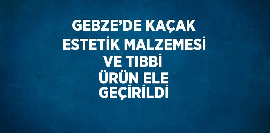 GEBZE’DE KAÇAK ESTETİK MALZEMESİ VE TIBBİ ÜRÜN ELE GEÇİRİLDİ