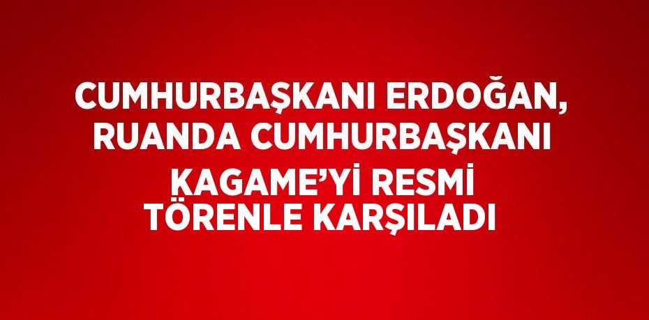 CUMHURBAŞKANI ERDOĞAN, RUANDA CUMHURBAŞKANI KAGAME’Yİ RESMİ TÖRENLE KARŞILADI