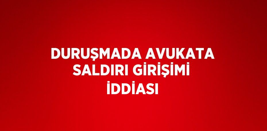 DURUŞMADA AVUKATA SALDIRI GİRİŞİMİ İDDİASI