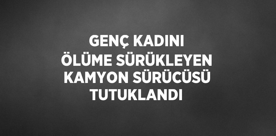 GENÇ KADINI ÖLÜME SÜRÜKLEYEN KAMYON SÜRÜCÜSÜ TUTUKLANDI