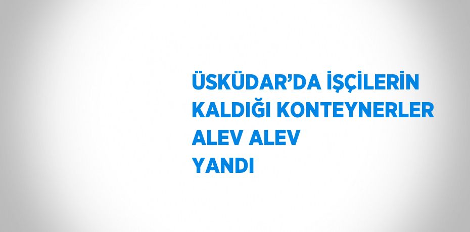 ÜSKÜDAR’DA İŞÇİLERİN KALDIĞI KONTEYNERLER ALEV ALEV YANDI