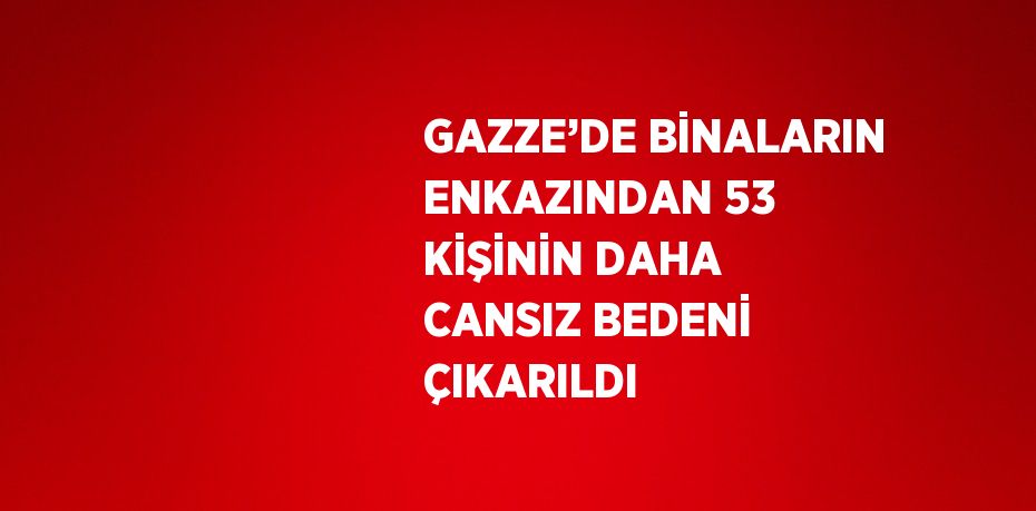 GAZZE’DE BİNALARIN ENKAZINDAN 53 KİŞİNİN DAHA CANSIZ BEDENİ ÇIKARILDI