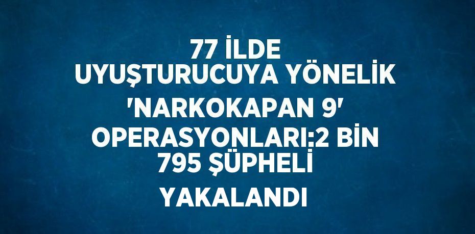 77 İLDE UYUŞTURUCUYA YÖNELİK 'NARKOKAPAN 9' OPERASYONLARI:2 BİN 795 ŞÜPHELİ YAKALANDI