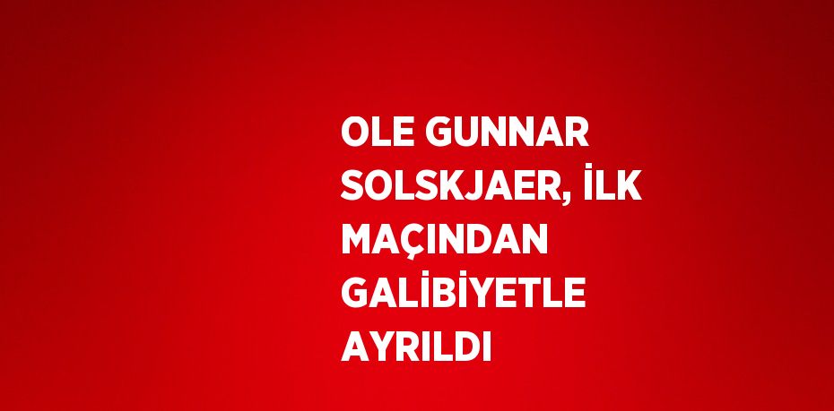 OLE GUNNAR SOLSKJAER, İLK MAÇINDAN GALİBİYETLE AYRILDI