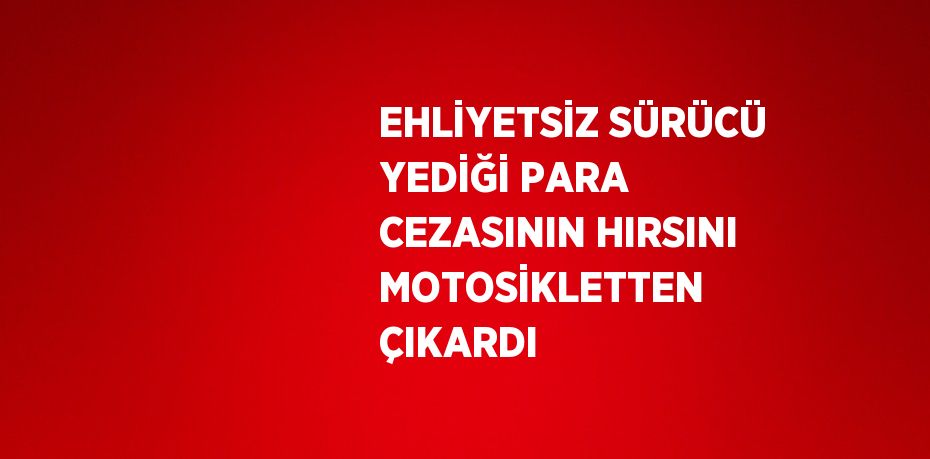 EHLİYETSİZ SÜRÜCÜ YEDİĞİ PARA CEZASININ HIRSINI MOTOSİKLETTEN ÇIKARDI