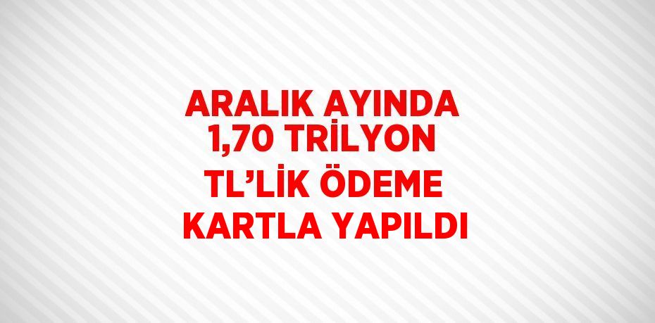 ARALIK AYINDA 1,70 TRİLYON TL’LİK ÖDEME KARTLA YAPILDI