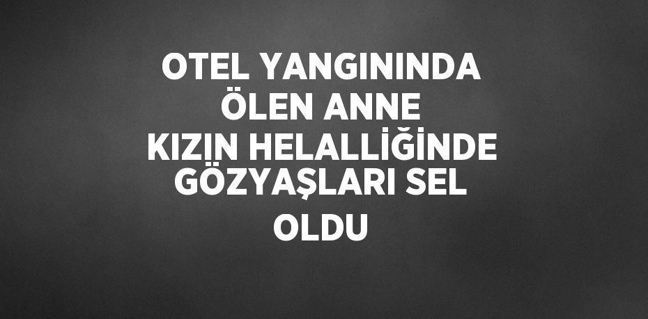 OTEL YANGININDA ÖLEN ANNE KIZIN HELALLİĞİNDE GÖZYAŞLARI SEL OLDU