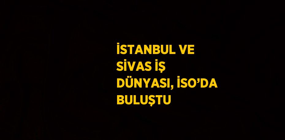 İSTANBUL VE SİVAS İŞ DÜNYASI, İSO’DA BULUŞTU