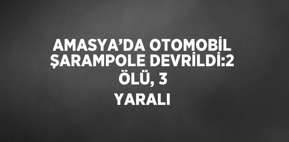 AMASYA’DA OTOMOBİL ŞARAMPOLE DEVRİLDİ:2 ÖLÜ, 3 YARALI