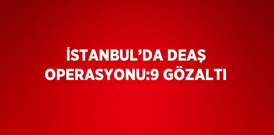 İSTANBUL’DA DEAŞ OPERASYONU:9 GÖZALTI