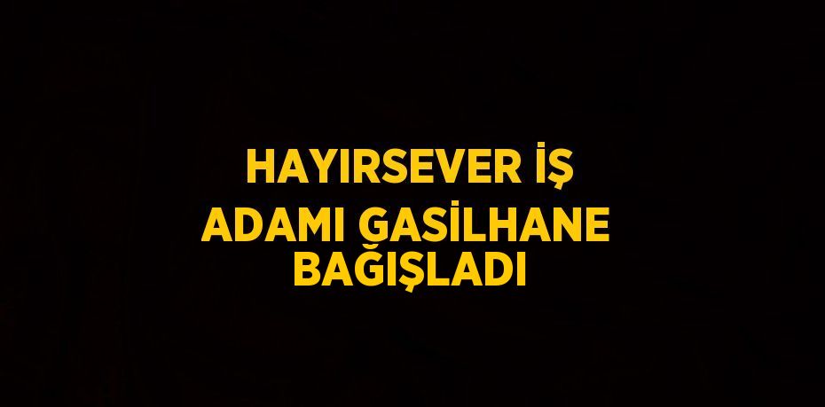 HAYIRSEVER İŞ ADAMI GASİLHANE BAĞIŞLADI