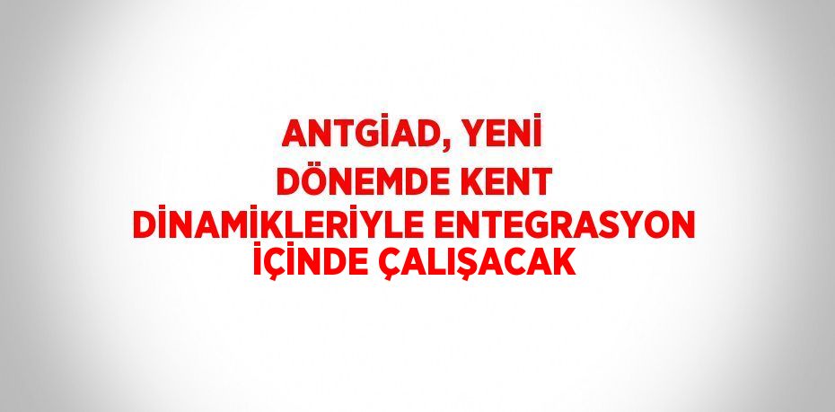 ANTGİAD, YENİ DÖNEMDE KENT DİNAMİKLERİYLE ENTEGRASYON İÇİNDE ÇALIŞACAK