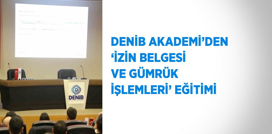 DENİB AKADEMİ’DEN ‘İZİN BELGESİ VE GÜMRÜK İŞLEMLERİ’ EĞİTİMİ