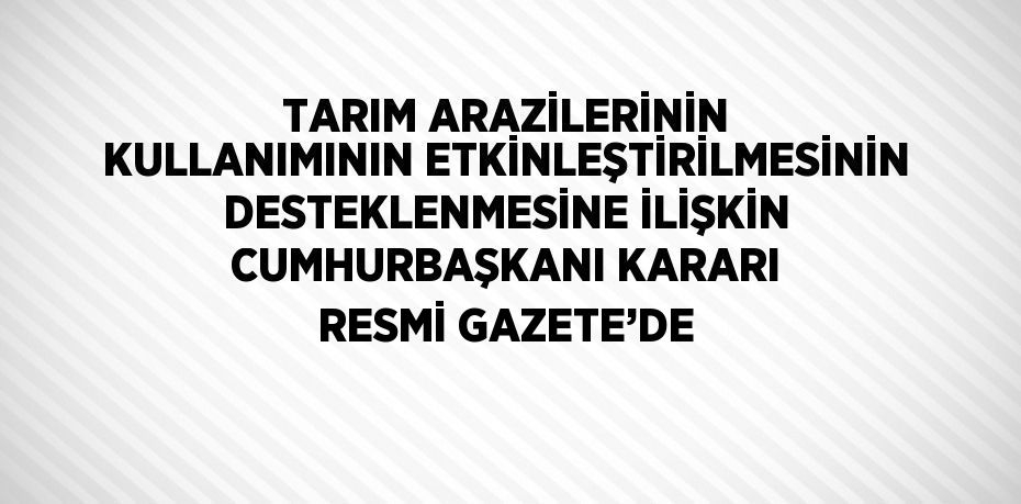 TARIM ARAZİLERİNİN KULLANIMININ ETKİNLEŞTİRİLMESİNİN DESTEKLENMESİNE İLİŞKİN CUMHURBAŞKANI KARARI RESMİ GAZETE’DE