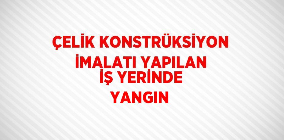 ÇELİK KONSTRÜKSİYON İMALATI YAPILAN İŞ YERİNDE YANGIN