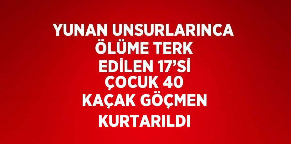 YUNAN UNSURLARINCA ÖLÜME TERK EDİLEN 17’Sİ ÇOCUK 40 KAÇAK GÖÇMEN KURTARILDI