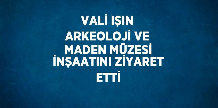 VALİ IŞIN ARKEOLOJİ VE MADEN MÜZESİ İNŞAATINI ZİYARET ETTİ