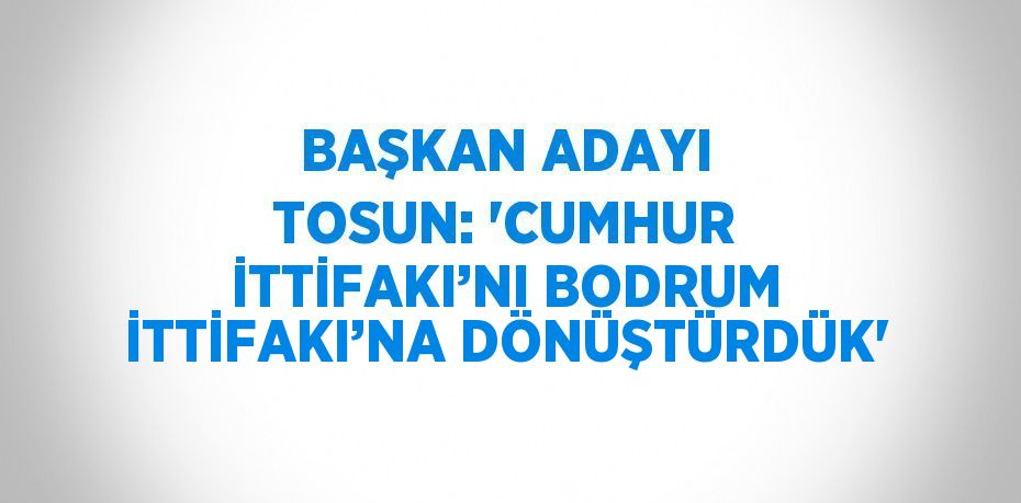 BAŞKAN ADAYI TOSUN: 'CUMHUR İTTİFAKI’NI BODRUM İTTİFAKI’NA DÖNÜŞTÜRDÜK'