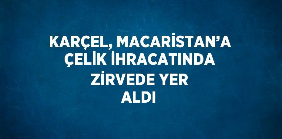 KARÇEL, MACARİSTAN’A ÇELİK İHRACATINDA ZİRVEDE YER ALDI