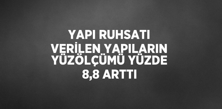 YAPI RUHSATI VERİLEN YAPILARIN YÜZÖLÇÜMÜ YÜZDE 8,8 ARTTI