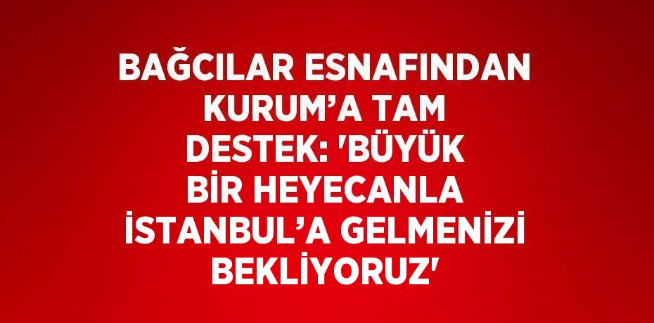 BAĞCILAR ESNAFINDAN KURUM’A TAM DESTEK: 'BÜYÜK BİR HEYECANLA İSTANBUL’A GELMENİZİ BEKLİYORUZ'