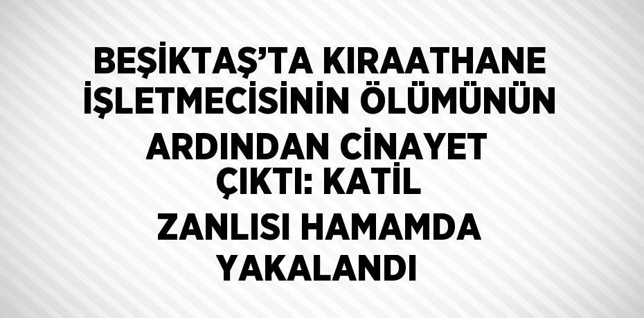 BEŞİKTAŞ’TA KIRAATHANE İŞLETMECİSİNİN ÖLÜMÜNÜN ARDINDAN CİNAYET ÇIKTI: KATİL ZANLISI HAMAMDA YAKALANDI