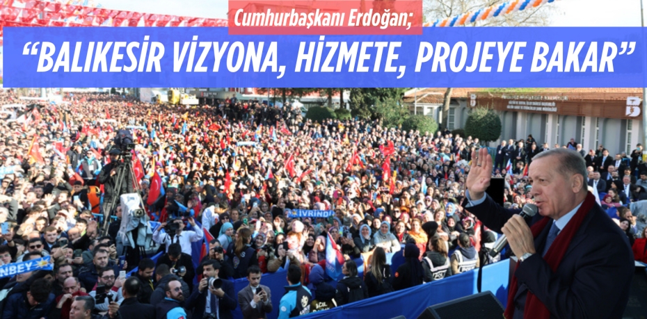 Cumhurbaşkanı Erdoğan;  “BALIKESİR VİZYONA,  HİZMETE, PROJEYE BAKAR”