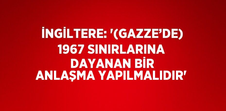 İNGİLTERE: '(GAZZE’DE) 1967 SINIRLARINA DAYANAN BİR ANLAŞMA YAPILMALIDIR'