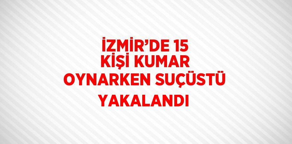 İZMİR’DE 15 KİŞİ KUMAR OYNARKEN SUÇÜSTÜ YAKALANDI