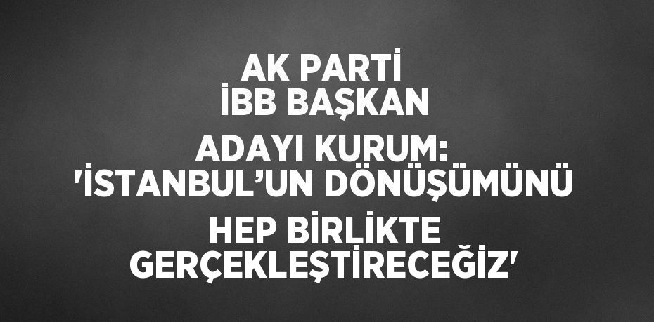 AK PARTİ İBB BAŞKAN ADAYI KURUM: 'İSTANBUL’UN DÖNÜŞÜMÜNÜ HEP BİRLİKTE GERÇEKLEŞTİRECEĞİZ'