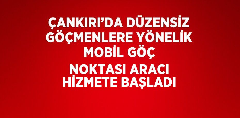 ÇANKIRI’DA DÜZENSİZ GÖÇMENLERE YÖNELİK MOBİL GÖÇ NOKTASI ARACI HİZMETE BAŞLADI