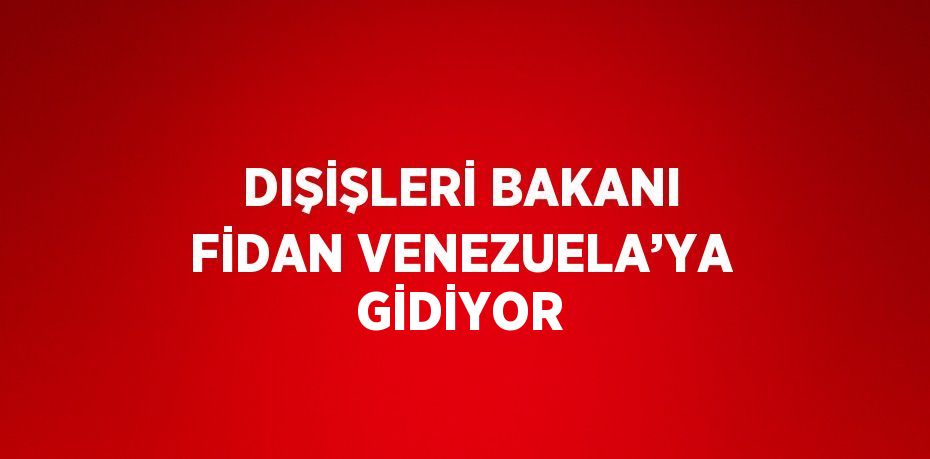 DIŞİŞLERİ BAKANI FİDAN VENEZUELA’YA GİDİYOR