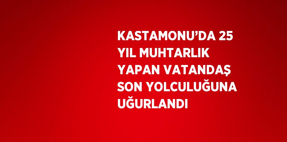 KASTAMONU’DA 25 YIL MUHTARLIK YAPAN VATANDAŞ SON YOLCULUĞUNA UĞURLANDI