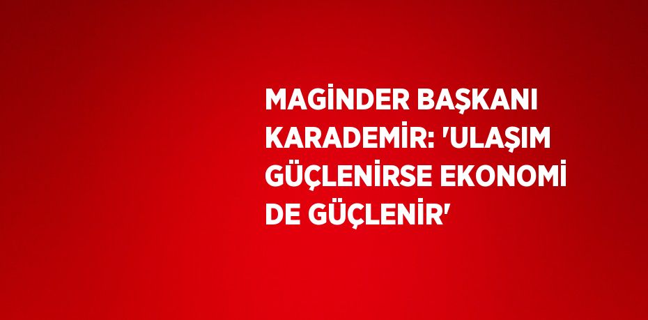 MAGİNDER BAŞKANI KARADEMİR: 'ULAŞIM GÜÇLENİRSE EKONOMİ DE GÜÇLENİR'