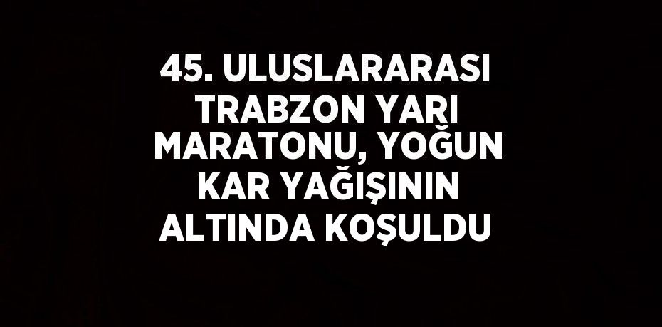 45. ULUSLARARASI TRABZON YARI MARATONU, YOĞUN KAR YAĞIŞININ ALTINDA KOŞULDU