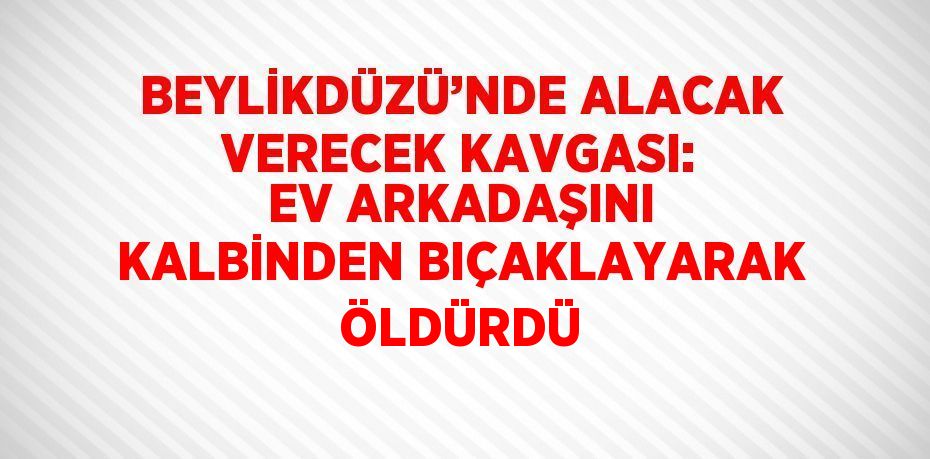 BEYLİKDÜZÜ’NDE ALACAK VERECEK KAVGASI: EV ARKADAŞINI KALBİNDEN BIÇAKLAYARAK ÖLDÜRDÜ