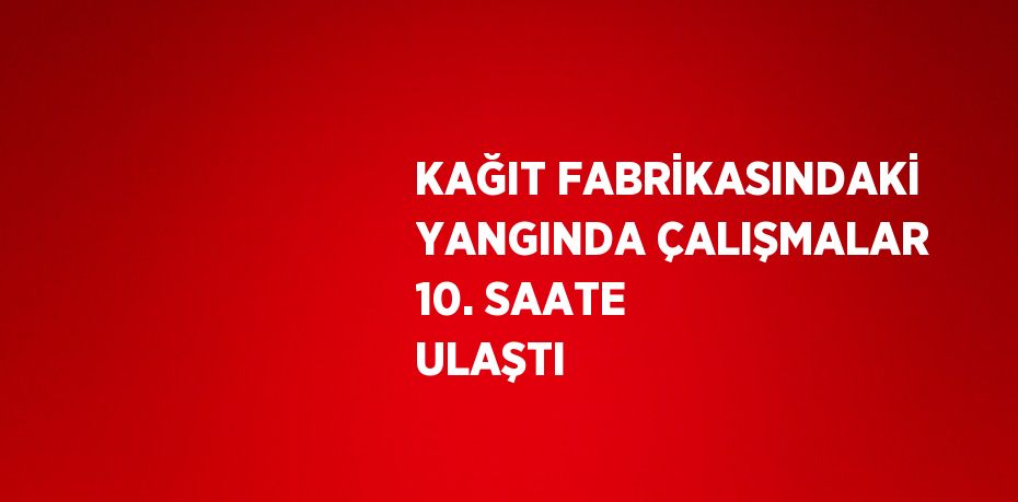KAĞIT FABRİKASINDAKİ YANGINDA ÇALIŞMALAR 10. SAATE ULAŞTI