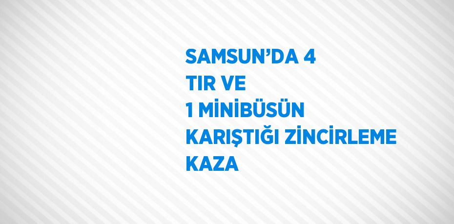 SAMSUN’DA 4 TIR VE 1 MİNİBÜSÜN KARIŞTIĞI ZİNCİRLEME KAZA